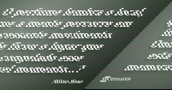 O perfume lembra o local, que a mente percorre em incessante movimento. Onde ficou o lugar que está congelado esse memorável momento...?... Frase de Mirna Rosa.