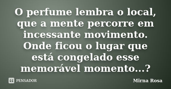 O perfume lembra o local, que a mente percorre em incessante movimento. Onde ficou o lugar que está congelado esse memorável momento...?... Frase de Mirna Rosa.