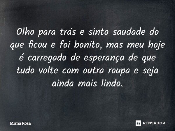 ⁠Olho para trás e sinto saudade do que ficou e foi bonito, mas meu hoje é carregado de esperança de que tudo volte com outra roupa e seja ainda mais lindo.... Frase de Mirna Rosa.