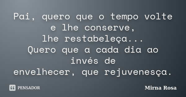 Pai, quero que o tempo volte e lhe conserve, lhe restabeleça... Quero que a cada dia ao invés de envelhecer, que rejuvenesça.... Frase de Mirna Rosa.