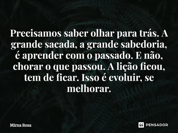 ⁠Precisamos saber olhar para trás. A grande sacada, a grande sabedoria, é aprender com o passado. E não, chorar o que passou. A lição ficou, tem de ficar. Isso ... Frase de Mirna Rosa.