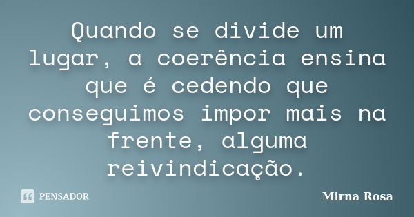 Quando se divide um lugar, a coerência ensina que é cedendo que conseguimos impor mais na frente, alguma reivindicação.... Frase de Mirna Rosa.