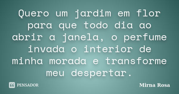 Quero um jardim em flor para que todo dia ao abrir a janela, o perfume invada o interior de minha morada e transforme meu despertar.... Frase de Mirna Rosa.