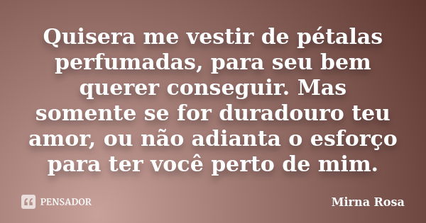 Quisera me vestir de pétalas perfumadas, para seu bem querer conseguir. Mas somente se for duradouro teu amor, ou não adianta o esforço para ter você perto de m... Frase de Mirna Rosa.