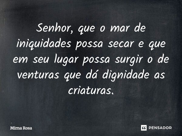 ⁠Senhor, que o mar de iniquidades possa secar e que em seu lugar possa surgir o de venturas que dá dignidade as criaturas.... Frase de Mirna Rosa.