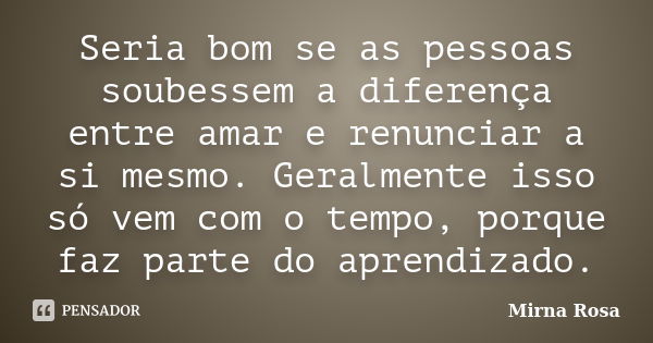 Seria bom se as pessoas soubessem a diferença entre amar e renunciar a si mesmo. Geralmente isso só vem com o tempo, porque faz parte do aprendizado.... Frase de Mirna Rosa.