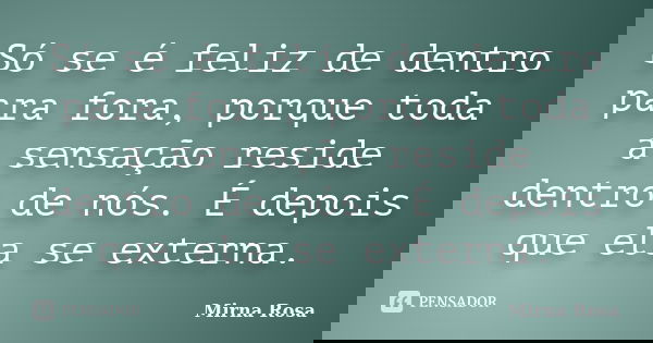 Só se é feliz de dentro para fora, porque toda a sensação reside dentro de nós. É depois que ela se externa.... Frase de Mirna Rosa.