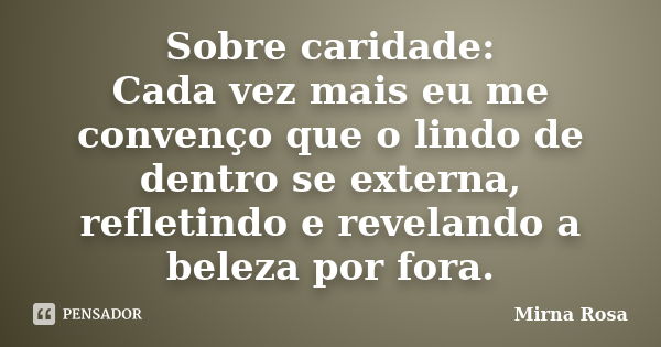 Sobre caridade: Cada vez mais eu me convenço que o lindo de dentro se externa, refletindo e revelando a beleza por fora.... Frase de Mirna Rosa.