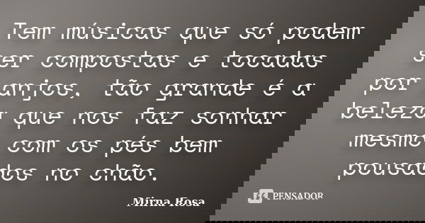Tem músicas que só podem ser compostas e tocadas por anjos, tão grande é a beleza que nos faz sonhar mesmo com os pés bem pousados no chão.... Frase de Mirna Rosa.