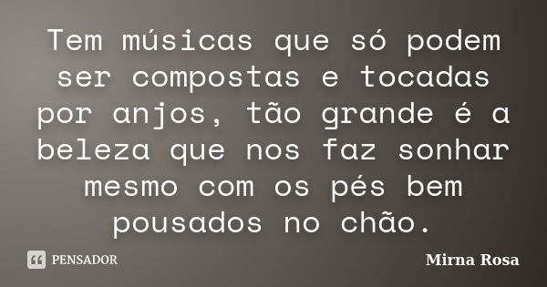 Tem músicas que só podem ser compostas e tocadas por anjos, tão grande é a beleza que nos faz sonhar mesmo com os pés bem pousados no chão.... Frase de Mirna Rosa.