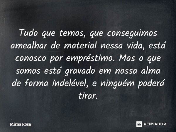 ⁠Tudo que temos, que conseguimos amealhar de material nessa vida, está conosco por empréstimo. Mas o que somos está gravado em nossa alma de forma indelével, e ... Frase de Mirna Rosa.