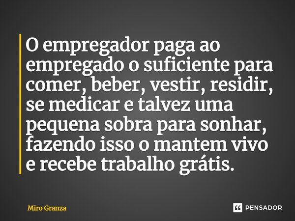 ⁠O empregador paga ao empregado o suficiente para comer, beber, vestir, residir, se medicar e talvez uma pequena sobra para sonhar, fazendo isso o mantem vivo e... Frase de Miro Granza.