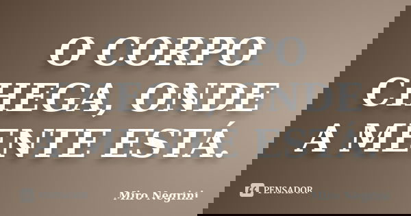 O CORPO CHEGA, ONDE A MENTE ESTÁ.... Frase de Miro Negrini.