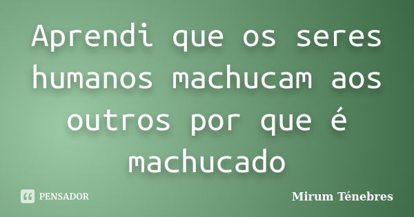 Aprendi que os seres humanos machucam aos outros por que é machucado... Frase de Mirum Ténebres.