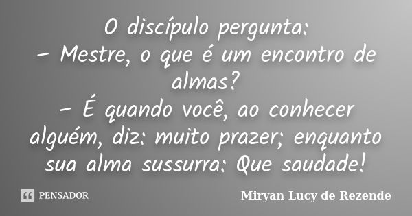 O discípulo pergunta: – Mestre, o que é um encontro de almas? – É quando você, ao conhecer alguém, diz: muito prazer; enquanto sua alma sussurra: Que saudade!... Frase de Miryan Lucy de Rezende.