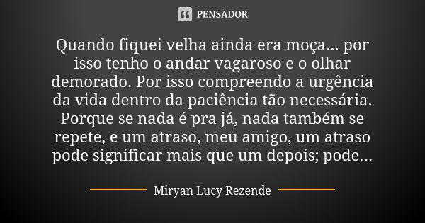 Quando fiquei velha ainda era moça... por isso tenho o andar vagaroso e o olhar demorado. Por isso compreendo a urgência da vida dentro da paciência tão necessá... Frase de Miryan Lucy Rezende.