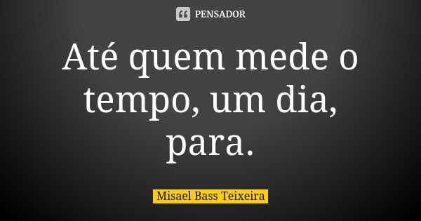 Até quem mede o tempo, um dia, para.... Frase de Misael Bass Teixeira.