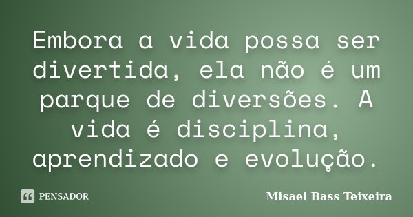 Embora a vida possa ser divertida, ela não é um parque de diversões. A vida é disciplina, aprendizado e evolução.... Frase de Misael Bass Teixeira.