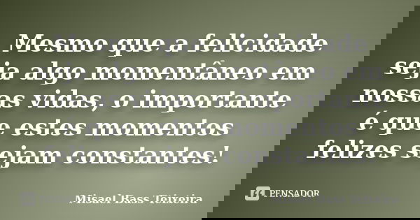 Mesmo que a felicidade seja algo momentâneo em nossas vidas, o importante é que estes momentos felizes sejam constantes!... Frase de Misael Bass Teixeira.