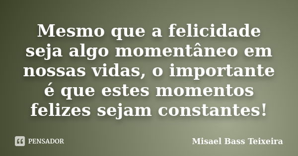 Mesmo que a felicidade seja algo momentâneo em nossas vidas, o importante é que estes momentos felizes sejam constantes!... Frase de Misael Bass Teixeira.