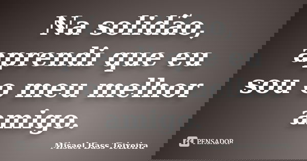 Na solidão, aprendi que eu sou o meu melhor amigo.... Frase de Misael Bass Teixeira.