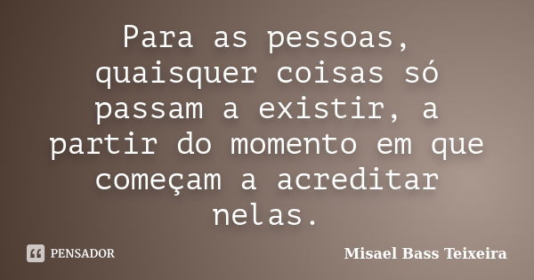 Para as pessoas, quaisquer coisas só passam a existir, a partir do momento em que começam a acreditar nelas.... Frase de Misael Bass Teixeira.