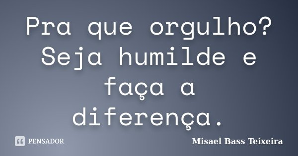 Pra que orgulho? Seja humilde e faça a diferença.... Frase de Misael Bass Teixeira.