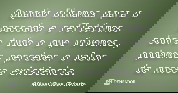Quando olhamos para o passado e refletimos sobre tudo o que vivemos, podemos perceber o valor da nossa existência.... Frase de Misael Bass Teixeira.
