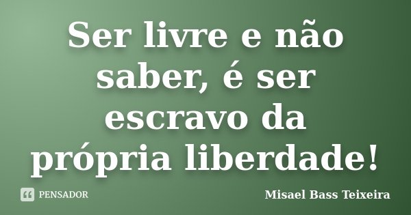 Ser livre e não saber, é ser escravo da própria liberdade!... Frase de Misael Bass Teixeira.