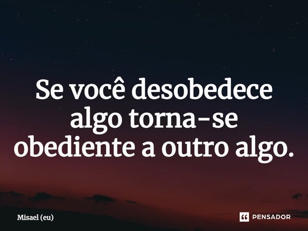 ⁠Se você desobedece algo torna-se obediente a outro algo.... Frase de Misael (eu).