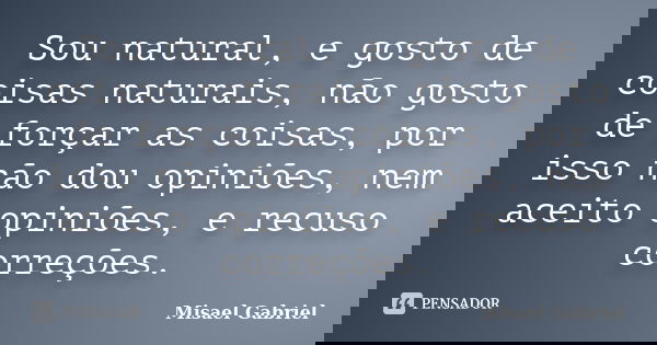 Sou natural, e gosto de coisas naturais, não gosto de forçar as coisas, por isso não dou opiniões, nem aceito opiniões, e recuso correções.... Frase de Misael Gabriel.