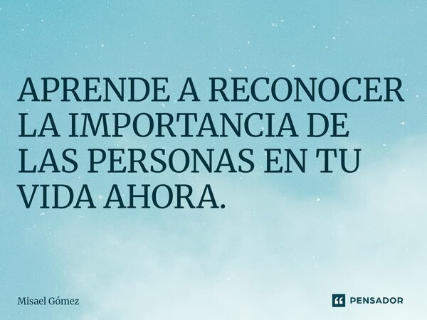 APRENDE A RECONOCER LA IMPORTANCIA DE LAS PERSONAS EN TU VIDA AHORA.... Frase de Misael Gómez.