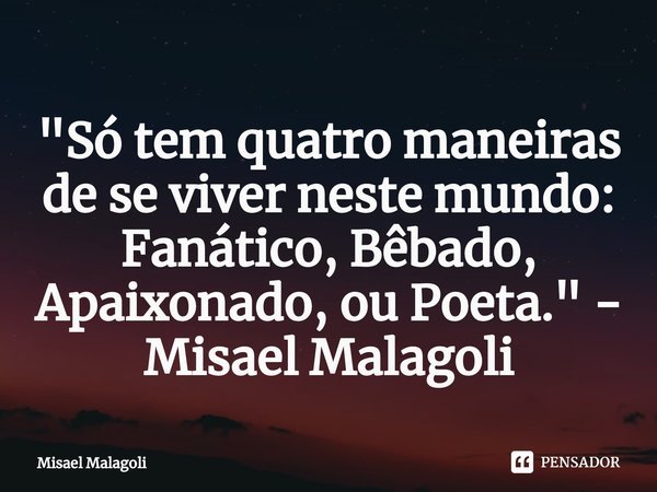 ⁠ "Só tem quatro maneiras de se viver neste mundo: Fanático, Bêbado, Apaixonado, ou Poeta." - Misael Malagoli... Frase de Misael Malagoli.