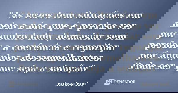"As vezes tem situações em meio a nós que é preciso ver por outro lado, demasiar sem perder a coerência e regozijar por ângulos dessemelhantes. Pode ser qu... Frase de misael msl.