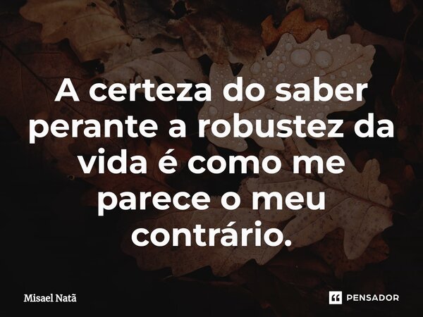 ⁠A certeza do saber perante a robustez da vida é como me parece o meu contrário.... Frase de Misael Natã.