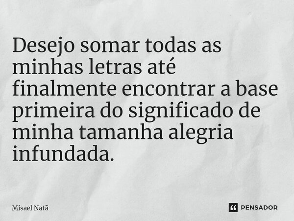 Desejo somar todas as minhas letras até finalmente encontrar a base primeira do significado de minha tamanha alegria infundada.... Frase de Misael Natã.