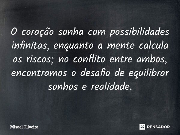 ⁠O coração sonha com possibilidades infinitas, enquanto a mente calcula os riscos; no conflito entre ambos, encontramos o desafio de equilibrar sonhos e realida... Frase de Misael Oliveira.