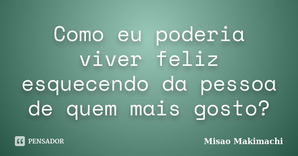 Como eu poderia viver feliz esquecendo da pessoa de quem mais gosto?... Frase de Misao Makimachi.