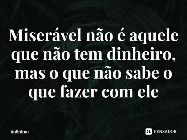 ⁠Miserável não é aquele que não tem dinheiro, mas o que não sabe o que fazer com ele... Frase de Anônimo.