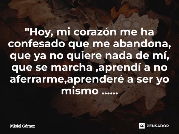 ⁠"Hoy, mi corazón me ha confesado que me abandona, que ya no quiere nada de mí, que se marcha ,aprendí a no aferrarme,aprenderé a ser yo mismo ......... Frase de Misiel Gómez.