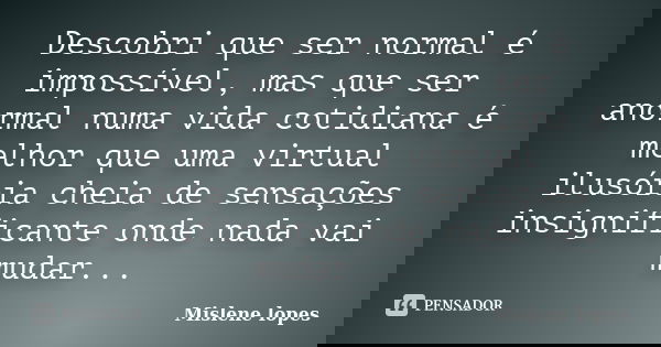 Descobri que ser normal é impossível, mas que ser anormal numa vida cotidiana é melhor que uma virtual ilusória cheia de sensações insignificante onde nada vai ... Frase de Mislene Lopes.