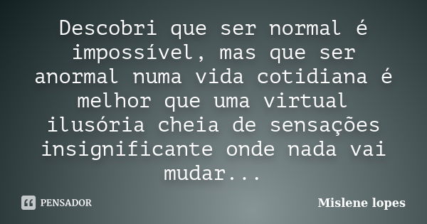 Descobri que ser normal é impossível, mas que ser anormal numa vida cotidiana é melhor que uma virtual ilusória cheia de sensações insignificante onde nada vai ... Frase de Mislene Lopes.