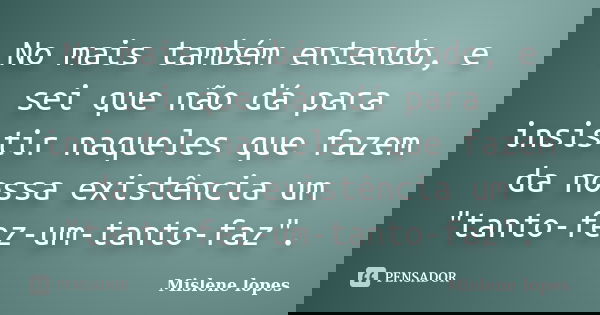 No mais também entendo, e sei que não dá para insistir naqueles que fazem da nossa existência um "tanto-fez-um-tanto-faz".... Frase de Mislene Lopes.