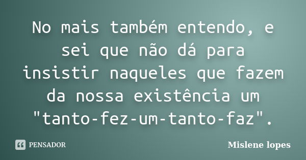 No mais também entendo, e sei que não dá para insistir naqueles que fazem da nossa existência um "tanto-fez-um-tanto-faz".... Frase de Mislene Lopes.