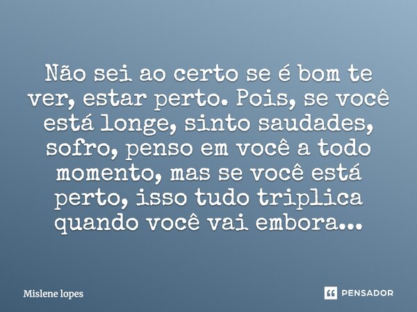 Não sei ao certo se é bom te ver, estar perto. Pois, se você está longe, sinto saudades, sofro, penso em você a todo momento, mas se você está perto, isso tudo ... Frase de Mislene Lopes.