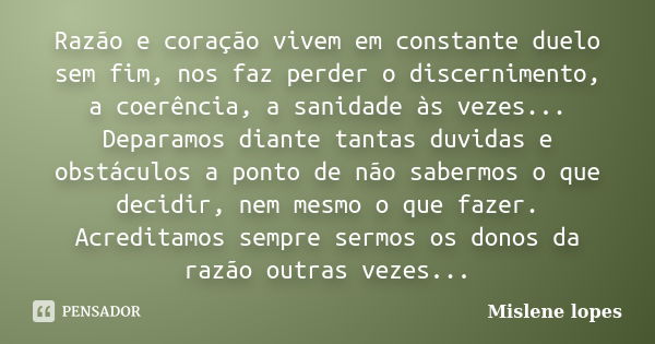 Razão e coração vivem em constante duelo sem fim, nos faz perder o discernimento, a coerência, a sanidade às vezes... Deparamos diante tantas duvidas e obstácul... Frase de Mislene Lopes.