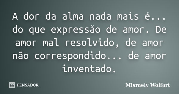 A dor da alma nada mais é... do que expressão de amor. De amor mal resolvido, de amor não correspondido... de amor inventado.... Frase de Misraely Wolfart.