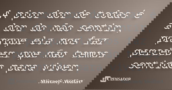 A pior dor de todas é a dor do não sentir, porque ela nos faz perceber que não temos sentido para viver.... Frase de Misraely Wolfart.