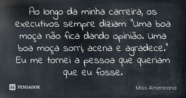 Ao longo da minha carreira, os executivos sempre diziam: “Uma boa moça não fica dando opinião. Uma boa moça sorri, acena e agradece.” Eu me tornei a pessoa que ... Frase de Miss Americana.