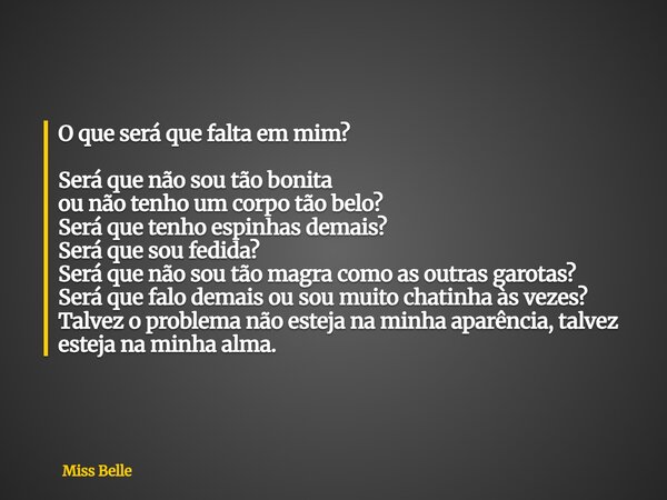 O que será que falta em mim? Será que não sou tão bonita ou não tenho um corpo tão belo? Será que tenho espinhas demais? Será que sou fedida? Será que não sou t... Frase de Miss Belle.